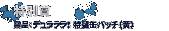 特別賞　・・・デュラララ!!特製缶バッチ（黄）