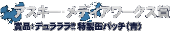 アスキー・メディアワークス賞　・・・デュラララ!!特製缶バッチ（青）