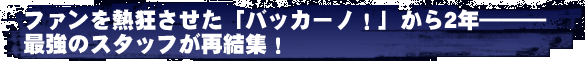 ファンを熱狂させた「バッカーノ！」から2年―――　最強のスタッフが再結集！