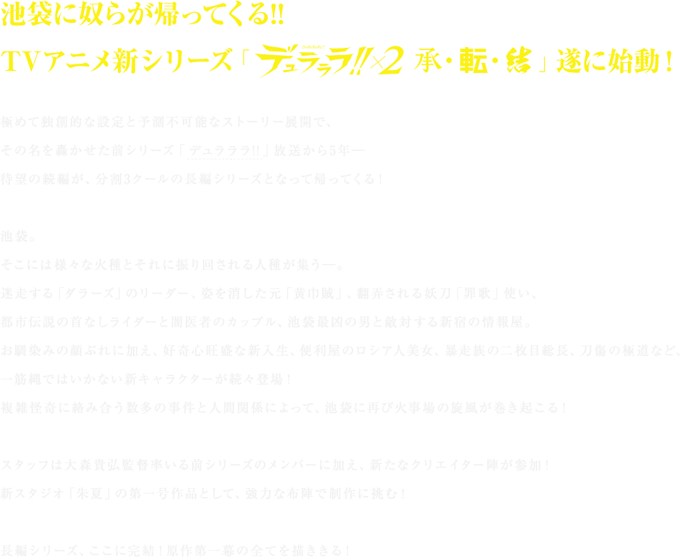 池袋に奴らが帰ってくる!!
TVアニメ新シリーズ「デュラララ!!×２ 承・転・結」遂に始動！

極めて独創的な設定と予測不可能なストーリー展開で、その名を轟かせた前シリーズ「デュラララ!!」（※サイトにリンク）放送から5年―
待望の続編が、分割3クールの長編シリーズとなって帰ってくる！

池袋。
そこには様々な火種とそれに振り回される人種が集う―。
迷走する「ダラーズ」のリーダー、姿を消した元「黄巾賊」、翻弄される妖刀「罪歌」使い、
都市伝説の首なしライダーと闇医者のカップル、池袋最凶の男と敵対する新宿の情報屋。
お馴染みの顔ぶれに加え、好奇心旺盛な新入生、便利屋のロシア人美女、暴走族の二枚目総長、刀傷の極道など、一筋縄ではいかない新キャラクターが続々登場！
複雑怪奇に絡み合う数多の事件と人間関係によって、池袋に再び火事場の旋風が巻き起こる！

スタッフは大森貴弘監督率いる前シリーズのメンバーに加え、新たなクリエイター陣が参加！
新スタジオ「朱夏」の第一号作品として、強力な布陣で制作に挑む！

長編シリーズ、ここに完結！原作の全てを描ききる！ご期待ください！
