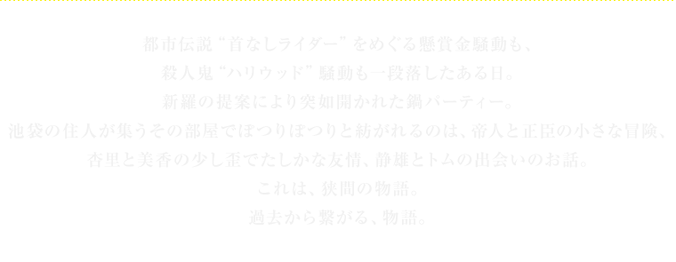 都市伝説“首なしライダー”をめぐる懸賞金騒動も、
殺人鬼“ハリウッド”騒動も一段落したある日。
新羅の提案により突如開かれた鍋パーティー。
池袋の住人が集うその部屋でぽつりぽつりと紡がれるのは、帝人と正臣の小さな冒険、
杏里と美香の少し歪でたしかな友情、静雄とトムの出会いのお話。
これは、狭間の物語。
過去から繋がる、物語。