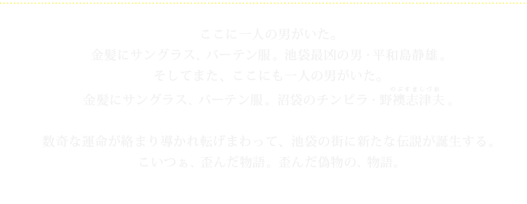 ここに一人の男がいた。金髪にサングラス、バーテン服。池袋最凶の男・平和島静雄。そしてまた、ここにも一人の男がいた。金髪にサングラス、バーテン服。沼袋のチンピラ・野襖志津夫（のぶすましづお）。数奇な運命が絡まり導かれ転げまわって、池袋の街に新たな伝説が誕生する。こいつぁ、歪んだ物語。歪んだ偽物の、物語。