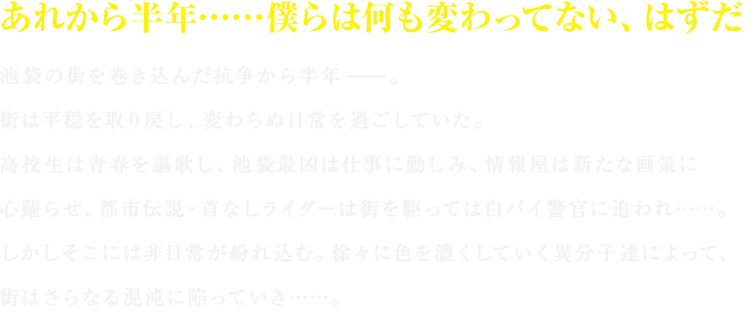 あれから半年……僕らは何も変わってない（見出し）

池袋の街を巻き込んだ抗争から半年――。
街は平穏を取り戻し、変わらぬ日常を過ごしていた。
高校生は青春を謳歌し、池袋最凶は仕事に勤しみ、情報屋は新たな画策に心躍らせ、都市伝説・首なしライダーは街を駆っては白バイ警官に追われ……。
しかしそこには非日常が紛れ込む。徐々に色を濃くしていく異分子達によって、街はさらなる混沌に陥っていき……。
