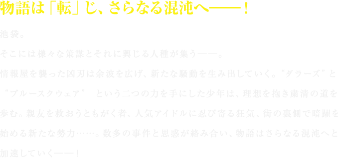 物語は「転」じ、さらなる混沌へ――！

池袋。
そこには様々な策謀とそれに興じる人種が集う――。
情報屋を襲った凶刃は余波を広げ、新たな騒動を生み出していく。“ダラーズ”と“ブルースクウェア” という二つの力を手にした少年は、理想を抱き粛清の道を歩む。親友を救おうともがく者、人気アイドルに忍び寄る狂気、街の裏側で暗躍を始める新たな勢力……。数多の事件と思惑が絡み合い、物語はさらなる混沌へと加速していく――！