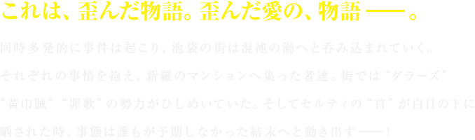 これは、歪んだ物語。歪んだ愛の、物語――。同時多発的に事件は起こり、池袋の街は混沌の渦へと呑み込まれていく。それぞれの事情を抱え、新羅のマンションへ集った者達。街では“ダラーズ”“黄巾賊”“罪歌”の勢力がひしめいていた。そしてセルティの“首”が白日の下に晒された時、事態は誰もが予期しなかった結末へと動き出す――！